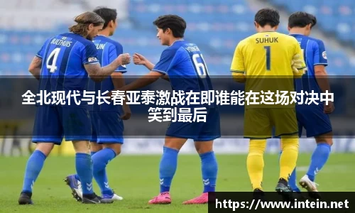 全北现代与长春亚泰激战在即谁能在这场对决中笑到最后